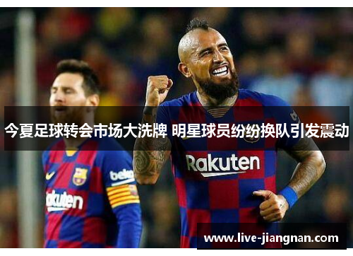 今夏足球转会市场大洗牌 明星球员纷纷换队引发震动