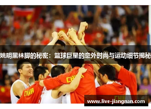 姚明黑袜脚的秘密：篮球巨星的意外时尚与运动细节揭秘