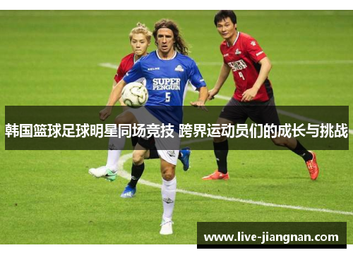 韩国篮球足球明星同场竞技 跨界运动员们的成长与挑战