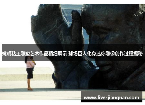 姚明粘土雕塑艺术作品精细展示 球场巨人化身迷你雕像创作过程揭秘