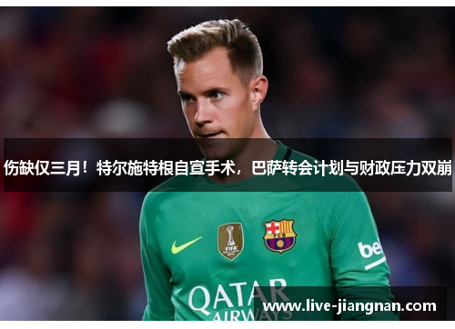伤缺仅三月！特尔施特根自宣手术，巴萨转会计划与财政压力双崩