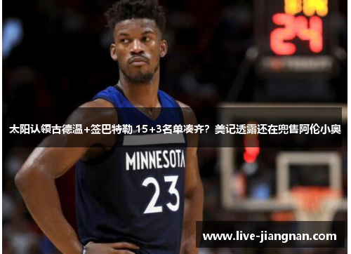 太阳认领古德温+签巴特勒 15+3名单凑齐？美记透露还在兜售阿伦小奥